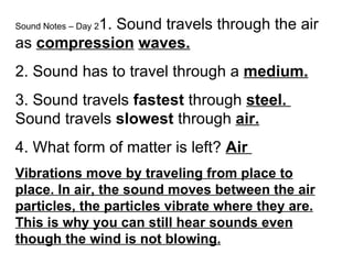 Sound Notes – Day 21. Sound travels through the air
as compression waves.
2. Sound has to travel through a medium.
3. Sound travels fastest through steel.
Sound travels slowest through air.
4. What form of matter is left? Air
Vibrations move by traveling from place to
place. In air, the sound moves between the air
particles, the particles vibrate where they are.
This is why you can still hear sounds even
though the wind is not blowing.
 