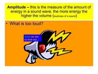 Amplitude – this is the measure of the amount of
energy in a sound wave, the more energy the
higher the volume (loudness of a sound)
• What is too loud?
Click on me
to find out…
 