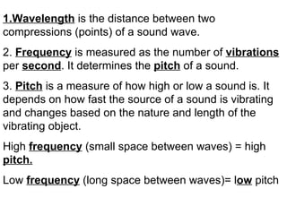 1.Wavelength is the distance between two
compressions (points) of a sound wave.
2. Frequency is measured as the number of vibrations
per second. It determines the pitch of a sound.
3. Pitch is a measure of how high or low a sound is. It
depends on how fast the source of a sound is vibrating
and changes based on the nature and length of the
vibrating object.
High frequency (small space between waves) = high
pitch.
Low frequency (long space between waves)= low pitch
 