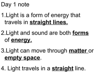 Day 1 note
1.Light is a form of energy that
travels in straight lines.
2.Light and sound are both forms
of energy.
3.Light can move through matter or
empty space.
4. Light travels in a straight line.
 