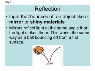 Reflection
• Light that bounces off an object like a
mirror or shiny materials
• Mirrors reflect light at the same angle that
the light strikes them. This works the same
way as a ball bouncing off from a flat
surface.
Day 2
 