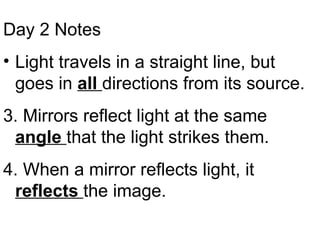 Day 2 Notes Light travels in a straight line, but goes in  all  directions from its source. 3. Mirrors reflect light at the same  angle  that the light strikes them. 4. When a mirror reflects light, it  reflects  the image. 