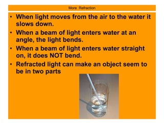 More  Refraction When light moves from the air to the water it slows down. When a beam of light enters water at an angle, the light bends. When a beam of light enters water straight on, it does NOT bend. Refracted light can make an object seem to be in two parts 