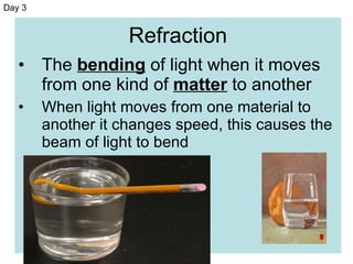 Refraction The  bending  of light when it moves from one kind of  matter  to another When light moves from one material to another it changes speed, this causes the beam of light to bend Day 3 