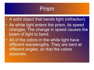 Prism A solid object that bends light (refraction) As white light enters the prism, its speed changes. The change in speed causes the beam of light to bend.  All of the colors in the white light have different wavelengths. They are bent at different angles, so that the colors separate. 
