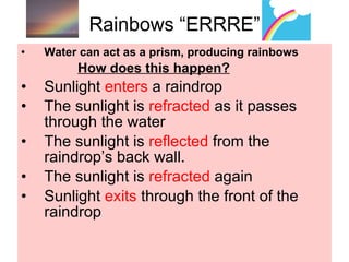 Rainbows “ERRRE” Water can act as a prism, producing rainbows How does this happen? Sunlight  enters  a raindrop The sunlight is  refracted  as it passes through the water The sunlight is  reflected  from the raindrop’s back wall. The sunlight is  refracted  again Sunlight  exits  through the front of the raindrop 