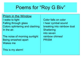 Poems for “Roy G Biv” Prism in the Window I wake to light Color falls on color Falling through glass I hear cymbal sound Colors splintering and clashing breaking into rainbow dust In the air. Shattering into seven The noise of morning sunlight rainbow chimes! Being smashed apart PRISM Wakes me This is my alarm! 