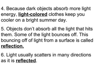 4. Because dark objects absorb more light energy,  light-colored   clothes keep you cooler on a bright summer day. 5. Objects don’t absorb all the light that hits them. Some of the light bounces off. This bouncing off of light from a surface is called  reflection.   6. Light usually scatters in many directions as it is  reflected . 