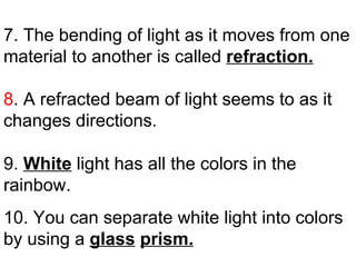 7. The bending of light as it moves from one material to another is called  refraction. 8 . A refracted beam of light seems to as it changes directions. 9.  White  light has all the colors in the rainbow. 10. You can separate white light into colors by using a  glass   prism. . 
