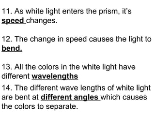 11. As white light enters the prism, it’s  speed  changes. 12. The change in speed causes the light to  bend. 13. All the colors in the white light have different  wavelengths 14. The different wave lengths of white light are bent at  different angles  which causes the colors to separate.   