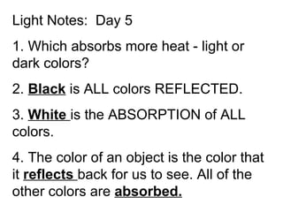 Light Notes:  Day 5 1. Which absorbs more heat - light or dark colors?  2.  Black  is ALL colors REFLECTED. 3.  White  is the ABSORPTION of ALL colors. 4. The color of an object is the color that it  reflects  back for us to see. All of the other colors are  absorbed. 
