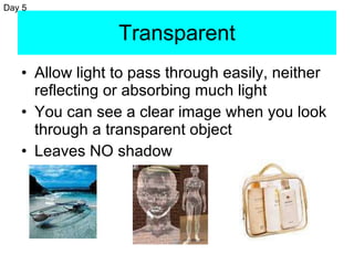 Transparent Allow light to pass through easily, neither reflecting or absorbing much light  You can see a clear image when you look through a transparent object Leaves NO shadow Day 5 