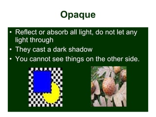Opaque Reflect or absorb all light, do not let any light through They cast a dark shadow You cannot see things on the other side. 