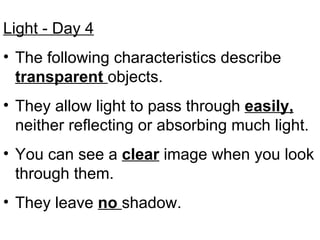 Light - Day 4 The following characteristics describe  transparent  objects.  They allow light to pass through  easily,  neither reflecting or absorbing much light. You can see a  clear  image when you look through them. They leave  no  shadow. 