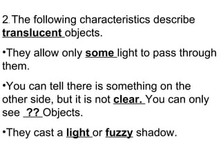 2 .  The following characteristics describe  translucent  objects. They allow only  some  light to pass through them. You can tell there is something on the other side, but it is not  clear.  You can only see  ??  Objects. They cast a  light  or  fuzzy  shadow. 