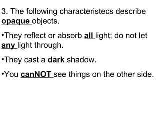 3. The following characteristecs describe  opaque  objects. They reflect or absorb  all  light; do not let  any  light through. They cast a  dark  shadow. You  canNOT  see things on the other side. 