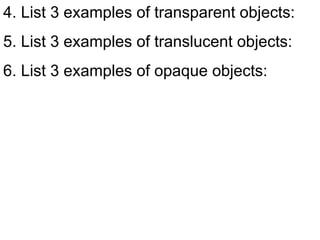 4. List 3 examples of transparent objects: 5. List 3 examples of translucent objects: 6. List 3 examples of opaque objects: 