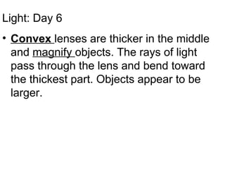 Light: Day 6 Convex  lenses are thicker in the middle and  magnify  objects. The rays of light pass through the lens and bend toward the thickest part. Objects appear to be larger. 