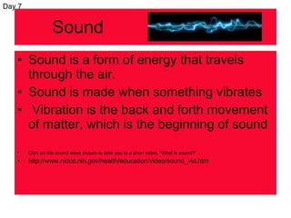 Sound Sound is a form of energy that travels through the air. Sound is made when something vibrates Vibration is the back and forth movement of matter, which is the beginning of sound Click on the sound wave picture to take you to a short video, “What is sound?” http://www.nidcd.nih.gov/health/education/video/sound_vid.htm Day 7 