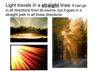 Light travels in a  straight  lines . It can go in all directions from its source, but it goes in a straight path in all those directions.  