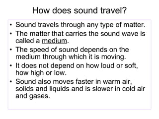 How does sound travel? Sound travels through any type of matter. The matter that carries the sound wave is called a  medium . The speed of sound depends on the medium through which it is moving. It does not depend on how loud or soft, how high or low. Sound also moves faster in warm air, solids and liquids and is slower in cold air and gases. 