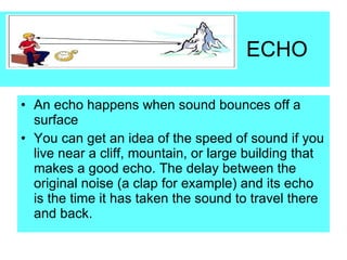 ECHO An echo happens when sound bounces off a surface You can get an idea of the speed of sound if you live near a cliff, mountain, or large building that makes a good echo. The delay between the original noise (a clap for example) and its echo is the time it has taken the sound to travel there and back. 