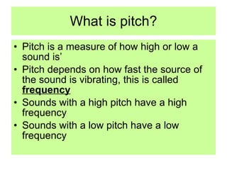 What is pitch? Pitch is a measure of how high or low a sound is’ Pitch depends on how fast the source of the sound is vibrating, this is called  frequency Sounds with a high pitch have a high frequency Sounds with a low pitch have a low frequency 