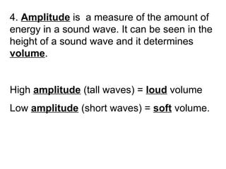 4.  Amplitude  is  a measure of the amount of energy in a sound wave. It can be seen in the height of a sound wave and it determines  volume . High  amplitude  (tall waves) =  loud  volume Low  amplitude  (short waves) =  soft  volume. 