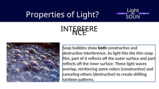 Properties of Light?
INTERFERE
NCE
Light
SOUN
D
AND
Soap bubbles show both constructive and
destructive interference. As light hits the thin soap
film, part of it reflects off the outer surface and part
reflects off the inner surface. These light waves
overlap, reinforcing some colors (constructive) and
canceling others (destructive) to create shifting
rainbow patterns.
 