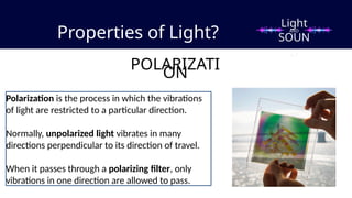 Properties of Light?
POLARIZATI
ON
Polarization is the process in which the vibrations
of light are restricted to a particular direction.
Normally, unpolarized light vibrates in many
directions perpendicular to its direction of travel.
When it passes through a polarizing filter, only
vibrations in one direction are allowed to pass.
Light
SOUN
D
AND
 