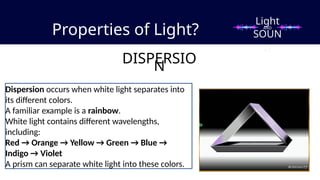 Properties of Light?
DISPERSIO
N
Dispersion occurs when white light separates into
its different colors.
A familiar example is a rainbow.
White light contains different wavelengths,
including:
Red → Orange → Yellow → Green → Blue →
Indigo → Violet
A prism can separate white light into these colors.
Light
SOUN
D
AND
 