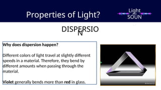 Properties of Light?
DISPERSIO
N
Why does dispersion happen?
Different colors of light travel at slightly different
speeds in a material. Therefore, they bend by
different amounts when passing through the
material.
Violet generally bends more than red in glass.
Light
SOUN
D
AND
 