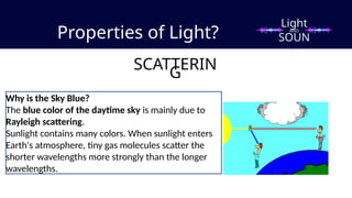 Properties of Light?
SCATTERIN
G
Why is the Sky Blue?
The blue color of the daytime sky is mainly due to
Rayleigh scattering.
Sunlight contains many colors. When sunlight enters
Earth's atmosphere, tiny gas molecules scatter the
shorter wavelengths more strongly than the longer
wavelengths.
Light
SOUN
D
AND
 