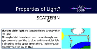 Properties of Light?
SCATTERIN
G
Blue and violet light are scattered more strongly than
red light.
Although violet is scattered even more strongly, our
eyes are more sensitive to blue, and some violet light
is absorbed in the upper atmosphere. Therefore, we
generally see the sky as blue.
Light
SOUN
D
AND
 