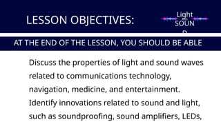 Light
SOUN
D
LESSON OBJECTIVES:
Discuss the properties of light and sound waves
related to communications technology,
navigation, medicine, and entertainment.
Identify innovations related to sound and light,
such as soundproofing, sound amplifiers, LEDs,
AT THE END OF THE LESSON, YOU SHOULD BE ABLE
TO:
AND
 