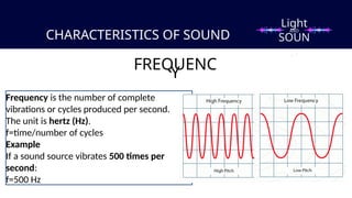 CHARACTERISTICS OF SOUND
FREQUENC
Y
Frequency is the number of complete
vibrations or cycles produced per second.
The unit is hertz (Hz).
f=time/number of cycles​
Example
If a sound source vibrates 500 times per
second:
f=500 Hz
Light
SOUN
D
AND
 