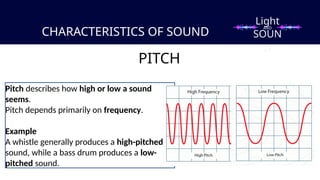 CHARACTERISTICS OF SOUND
PITCH
Pitch describes how high or low a sound
seems.
Pitch depends primarily on frequency.
Example
A whistle generally produces a high-pitched
sound, while a bass drum produces a low-
pitched sound.
Light
SOUN
D
AND
 