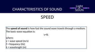 CHARACTERISTICS OF SOUND
SPEED
The speed of sound is how fast the sound wave travels through a medium.
The basic wave equation is:
v=fλ​
where:
v = wave speed (m/s)
f = frequency (Hz)
λ = wavelength (m)
Light
SOUN
D
AND
 