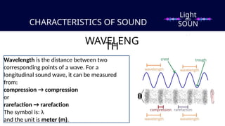 CHARACTERISTICS OF SOUND
WAVELENG
TH
Wavelength is the distance between two
corresponding points of a wave. For a
longitudinal sound wave, it can be measured
from:
compression → compression
or
rarefaction → rarefaction
The symbol is: λ
and the unit is meter (m).
Light
SOUN
D
AND
 