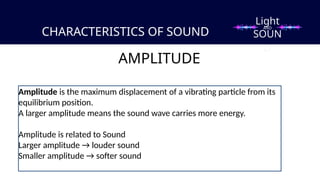 CHARACTERISTICS OF SOUND
AMPLITUDE
Amplitude is the maximum displacement of a vibrating particle from its
equilibrium position.
A larger amplitude means the sound wave carries more energy.
Amplitude is related to Sound
Larger amplitude → louder sound
Smaller amplitude → softer sound
Light
SOUN
D
AND
 