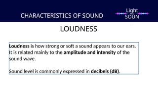 CHARACTERISTICS OF SOUND
LOUDNESS
Loudness is how strong or soft a sound appears to our ears.
It is related mainly to the amplitude and intensity of the
sound wave.
Sound level is commonly expressed in decibels (dB).
Light
SOUN
D
AND
 