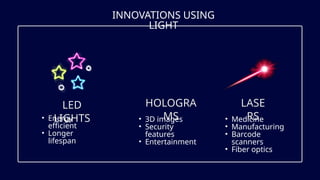 INNOVATIONS USING
LIGHT
LED
LIGHTS
HOLOGRA
MS
LASE
RS
• Energy
efficient
• Longer
lifespan
• 3D images
• Security
features
• Entertainment
• Medicine
• Manufacturing
• Barcode
scanners
• Fiber optics
 