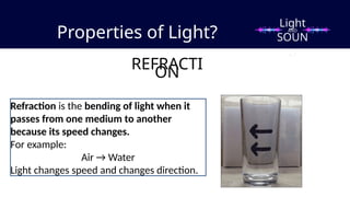 Properties of Light?
REFRACTI
ON
Refraction is the bending of light when it
passes from one medium to another
because its speed changes.
For example:
Air → Water
Light changes speed and changes direction.
Light
SOUN
D
AND
 