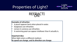 Properties of Light?
REFRACTI
ON
Examples of refraction
• A pencil appears bent when placed in water.
• Eyeglasses use refraction.
• Lenses in cameras use refraction.
• A swimming pool can appear shallower than it actually is.
Important idea
When light enters a different medium:
Its speed can change, and its direction can change.
Light
SOUN
D
AND
 