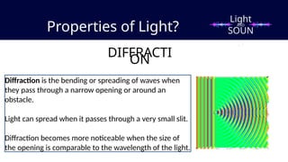Properties of Light?
DIFFRACTI
ON
Diffraction is the bending or spreading of waves when
they pass through a narrow opening or around an
obstacle.
Light can spread when it passes through a very small slit.
Diffraction becomes more noticeable when the size of
the opening is comparable to the wavelength of the light.
Light
SOUN
D
AND
 