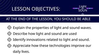 Light
SOUN
D
LESSON OBJECTIVES:
Explain the properties of light and sound waves.
Describe how light and sound are used
Identify innovations related to light and sound.
Appreciate how these technologies improve our
daily lives.
AT THE END OF THE LESSON, YOU SHOULD BE ABLE
TO:
AND
 