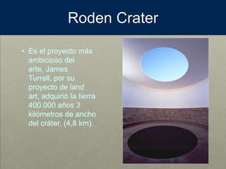 Roden Crater
• Es el proyecto más
ambicioso del
arte, James
Turrell, por su
proyecto de land
art, adquirió la tierra
400.000 años 3
kilómetros de ancho
del cráter, (4,8 km).
 