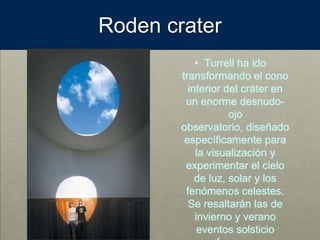 Roden crater
• Turrell ha ido
transformando el cono
interior del cráter en
un enorme desnudo-
ojo
observatorio, diseñado
específicamente para
la visualización y
experimentar el cielo
de luz, solar y los
fenómenos celestes.
Se resaltarán las de
invierno y verano
eventos solsticio
 