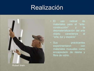 Realización
• El uso radical de
materiales para el “arte-
construcción” y la
desmaterialización del arte
objeto caracteriza al
“arte, luz y espacio”.
• Sus practicantes
experimentaron con
materiales inusuales como
encapsulado de resina y
fibra de vidrio.
Robert Irwin
 