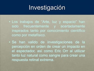 Investigación
• Los trabajos de “Arte, luz y espacio” han
sido frecuentemente y acertadamente
inspirados tanto por conocimiento científico
como por metafísico.
• Se han valido de investigaciones de la
percepción en orden de crear un impacto en
el espectador, así como Eric Orr al utilizar
tanto luz natural como sangre para crear una
respuesta retinal extrema.
 